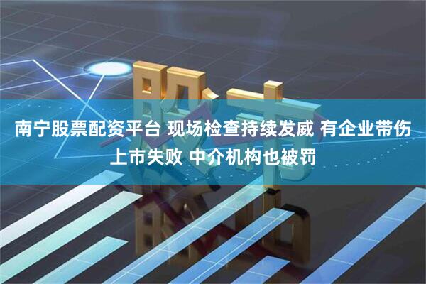 南宁股票配资平台 现场检查持续发威 有企业带伤上市失败 中介机构也被罚