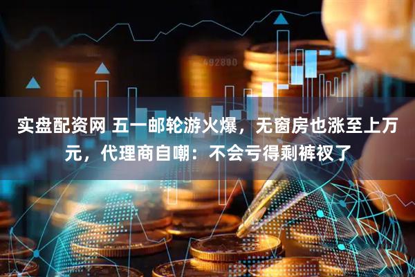 实盘配资网 五一邮轮游火爆，无窗房也涨至上万元，代理商自嘲：不会亏得剩裤衩了
