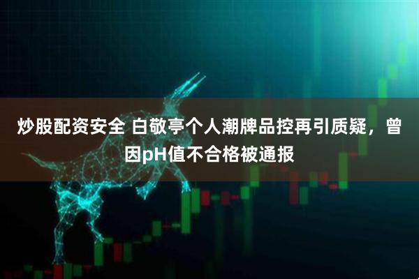 炒股配资安全 白敬亭个人潮牌品控再引质疑，曾因pH值不合格被通报