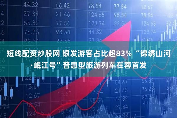 短线配资炒股网 银发游客占比超83% “锦绣山河·岷江号”普惠型旅游列车在蓉首发