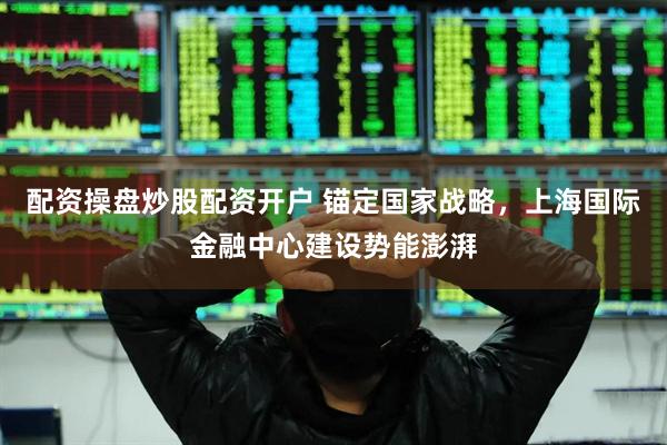配资操盘炒股配资开户 锚定国家战略，上海国际金融中心建设势能澎湃