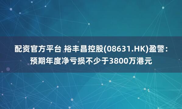配资官方平台 裕丰昌控股(08631.HK)盈警：预期年度净亏损不少于3800万港元