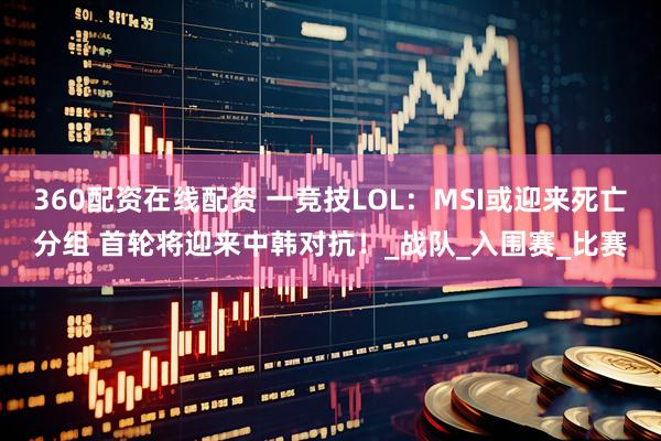 360配资在线配资 一竞技LOL：MSI或迎来死亡分组 首轮将迎来中韩对抗！_战队_入围赛_比赛