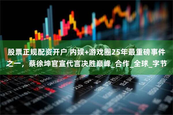股票正规配资开户 内娱+游戏圈25年最重磅事件之一，蔡徐坤官宣代言决胜巅峰_合作_全球_字节