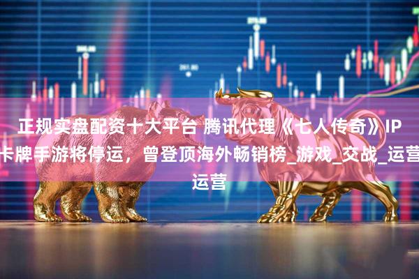 正规实盘配资十大平台 腾讯代理《七人传奇》IP卡牌手游将停运，曾登顶海外畅销榜_游戏_交战_运营