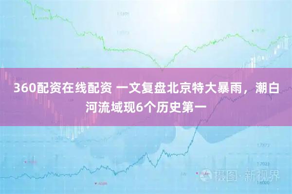360配资在线配资 一文复盘北京特大暴雨，潮白河流域现6个历史第一