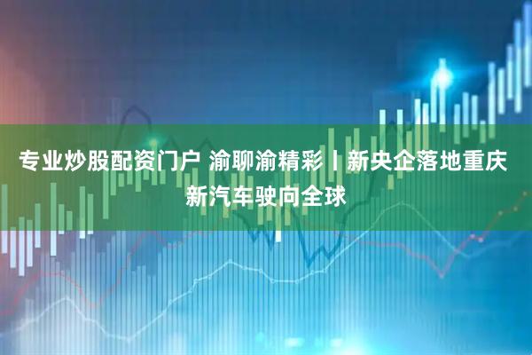 专业炒股配资门户 渝聊渝精彩丨新央企落地重庆 新汽车驶向全球