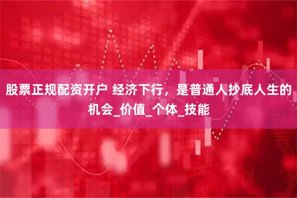 股票正规配资开户 经济下行，是普通人抄底人生的机会_价值_个体_技能