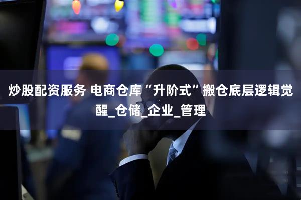炒股配资服务 电商仓库“升阶式”搬仓底层逻辑觉醒_仓储_企业_管理