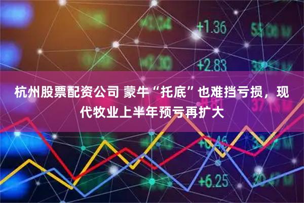 杭州股票配资公司 蒙牛“托底”也难挡亏损，现代牧业上半年预亏再扩大