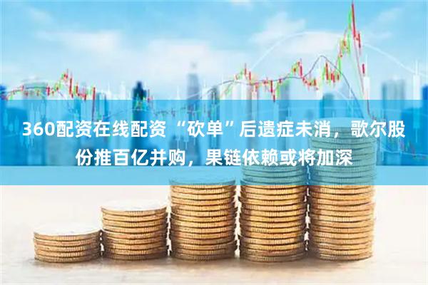 360配资在线配资 “砍单”后遗症未消，歌尔股份推百亿并购，果链依赖或将加深
