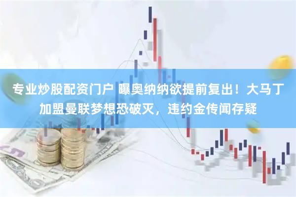 专业炒股配资门户 曝奥纳纳欲提前复出！大马丁加盟曼联梦想恐破灭，违约金传闻存疑