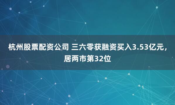 杭州股票配资公司 三六零获融资买入3.53亿元，居两市第32位