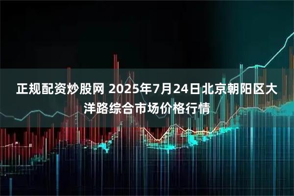 正规配资炒股网 2025年7月24日北京朝阳区大洋路综合市场价格行情