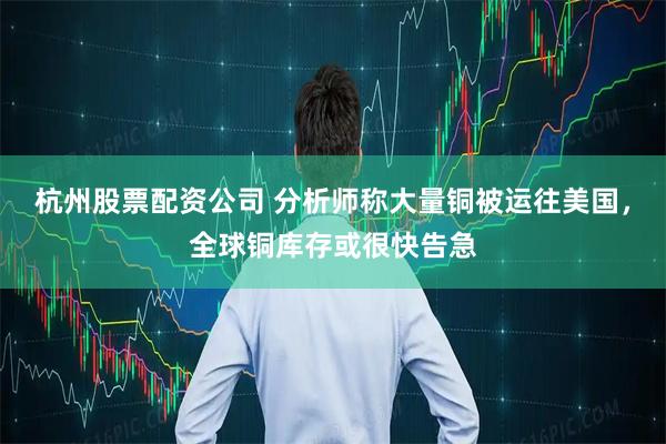 杭州股票配资公司 分析师称大量铜被运往美国,全球铜库存或很快告急