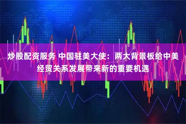 炒股配资服务 中国驻美大使：两大背景板给中美经贸关系发展带来新的重要机遇